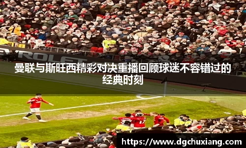 曼联与斯旺西精彩对决重播回顾球迷不容错过的经典时刻