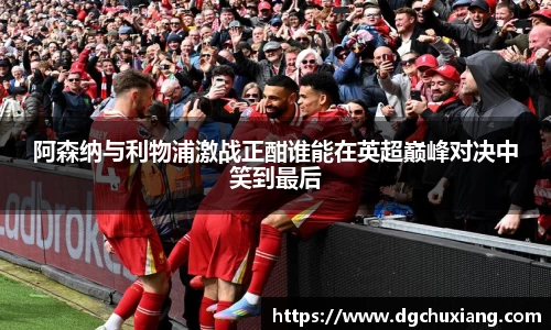 阿森纳与利物浦激战正酣谁能在英超巅峰对决中笑到最后