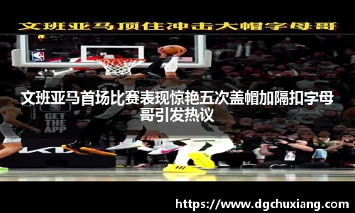 文班亚马首场比赛表现惊艳五次盖帽加隔扣字母哥引发热议