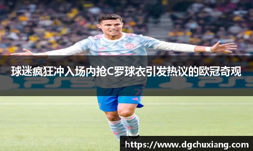 球迷疯狂冲入场内抢C罗球衣引发热议的欧冠奇观