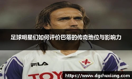 足球明星们如何评价巴蒂的传奇地位与影响力