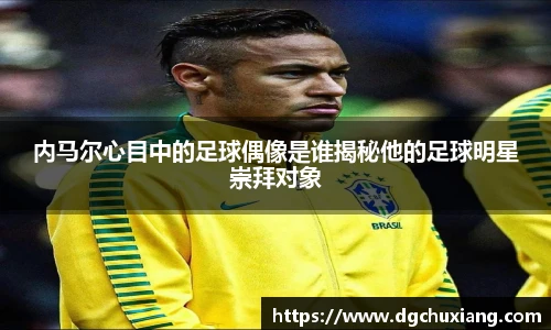 内马尔心目中的足球偶像是谁揭秘他的足球明星崇拜对象