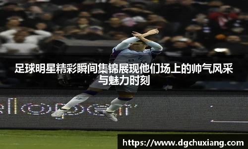 足球明星精彩瞬间集锦展现他们场上的帅气风采与魅力时刻